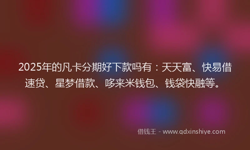2025年的凡卡分期好下款吗有：天天富、快易借速贷、星梦借款、哆来米钱包、钱袋快融等。