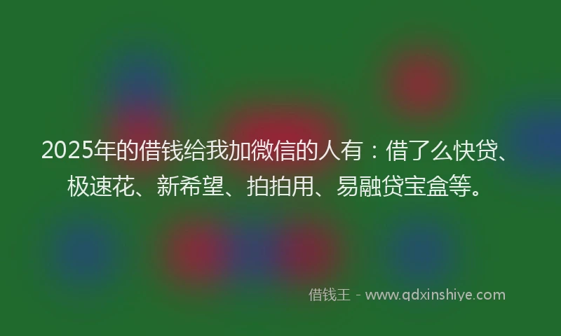 2025年的借钱给我加微信的人有：借了么快贷、极速花、新希望、拍拍用、易融贷宝盒等。