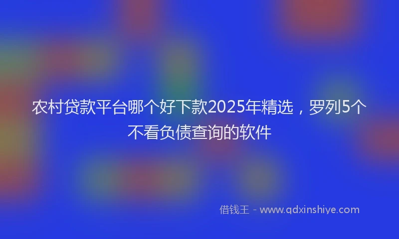 农村贷款平台哪个好下款2025年精选，罗列5个不看负债查询的软件