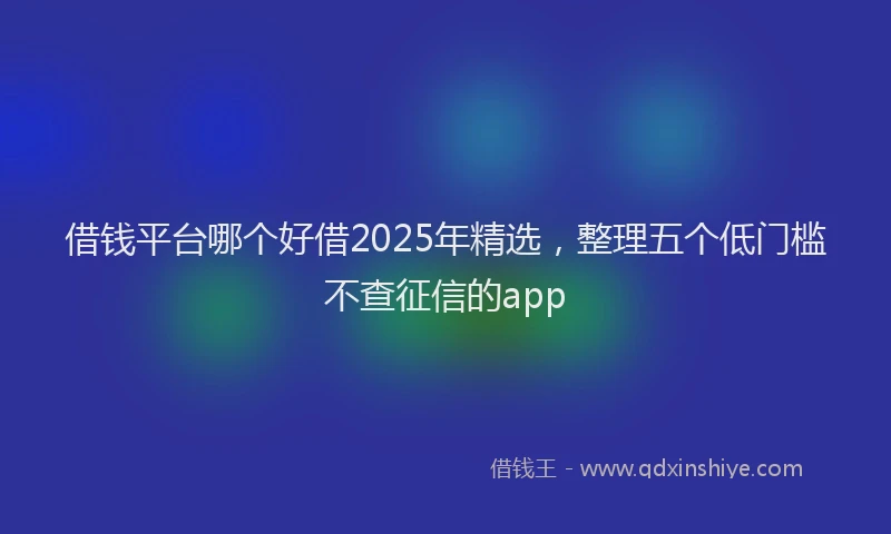 借钱平台哪个好借2025年精选，整理五个低门槛不查征信的app