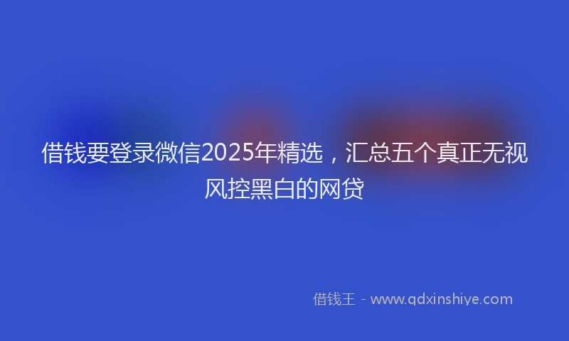 借钱要登录微信2025年精选，汇总五个真正无视风控黑白的网贷