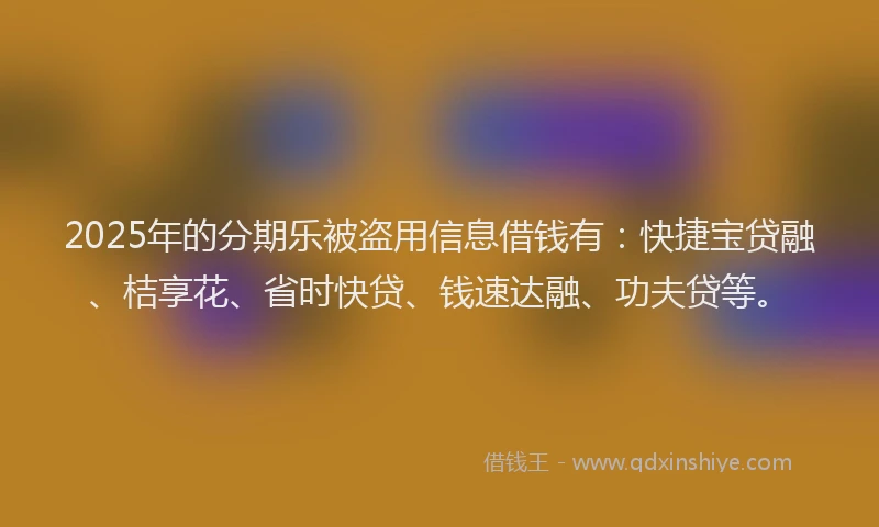 2025年的分期乐被盗用信息借钱有：快捷宝贷融、桔享花、省时快贷、钱速达融、功夫贷等。