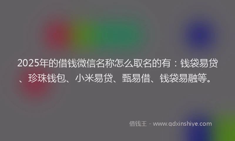 2025年的借钱微信名称怎么取名的有：钱袋易贷、珍珠钱包、小米易贷、甄易借、钱袋易融等。