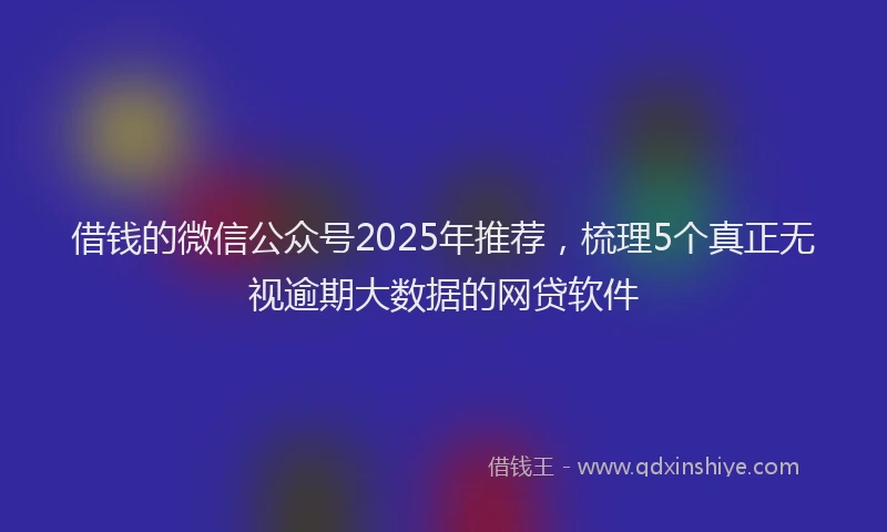 借钱的微信公众号2025年推荐，梳理5个真正无视逾期大数据的网贷软件