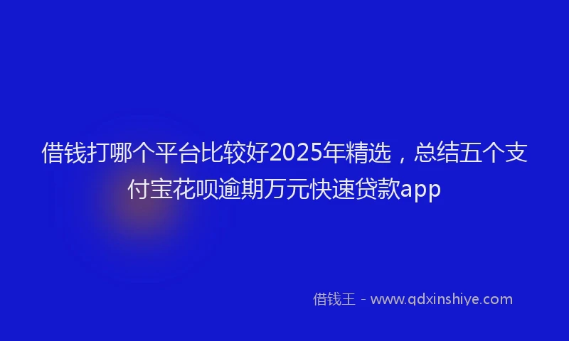 借钱打哪个平台比较好2025年精选，总结五个支付宝花呗逾期万元快速贷款app