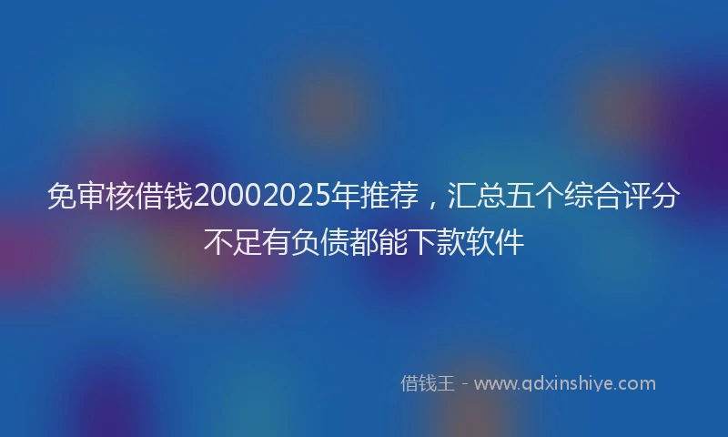 免审核借钱20002025年推荐，汇总五个综合评分不足有负债都能下款软件