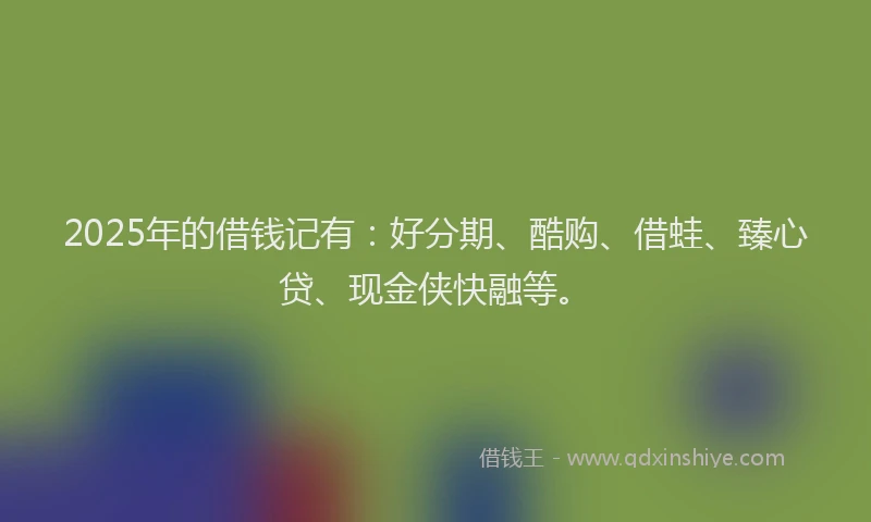 2025年的借钱记有：好分期、酷购、借蛙、臻心贷、现金侠快融等。