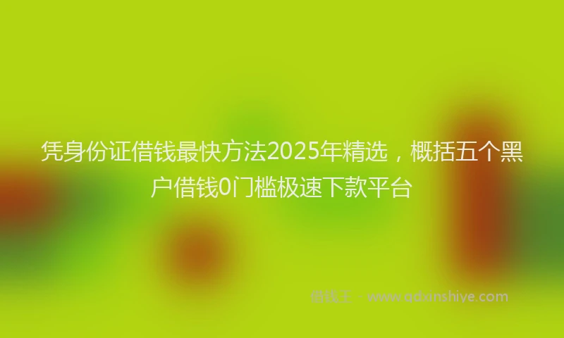 凭身份证借钱最快方法2025年精选，概括五个黑户借钱0门槛极速下款平台