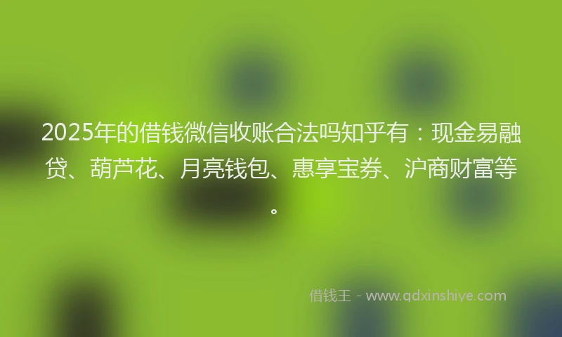 2025年的借钱微信收账合法吗知乎有：现金易融贷、葫芦花、月亮钱包、惠享宝券、沪商财富等。