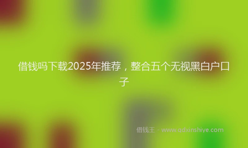 借钱吗下载2025年推荐，整合五个无视黑白户口子