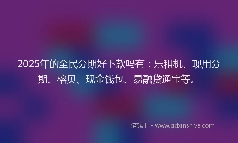 2025年的全民分期好下款吗有：乐租机、现用分期、榕贝、现金钱包、易融贷通宝等。