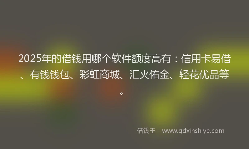 2025年的借钱用哪个软件额度高有：信用卡易借、有钱钱包、彩虹商城、汇火佑金、轻花优品等。