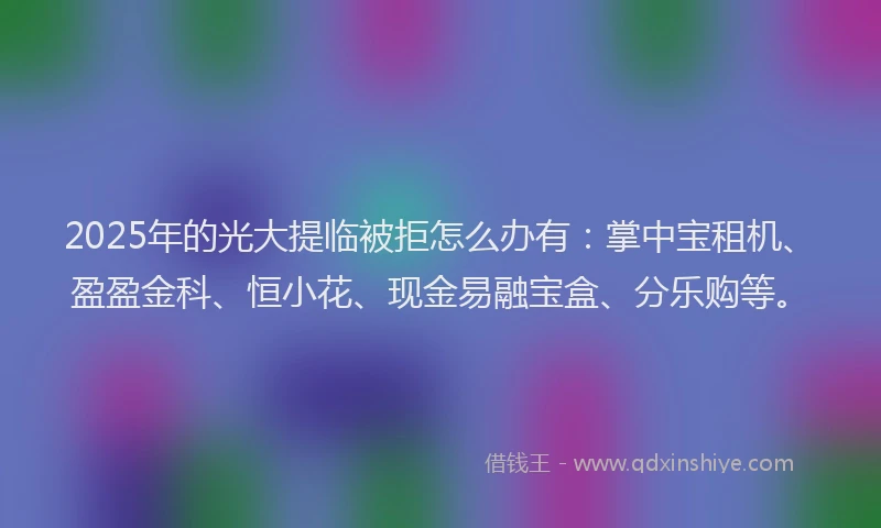 2025年的光大提临被拒怎么办有：掌中宝租机、盈盈金科、恒小花、现金易融宝盒、分乐购等。