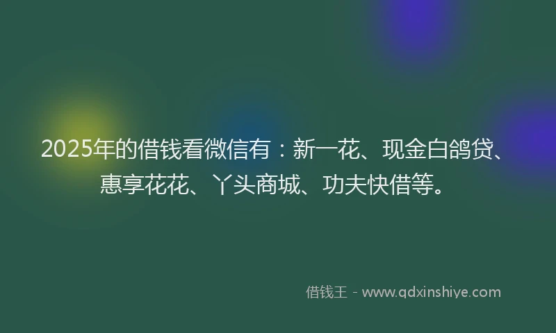 2025年的借钱看微信有：新一花、现金白鸽贷、惠享花花、丫头商城、功夫快借等。