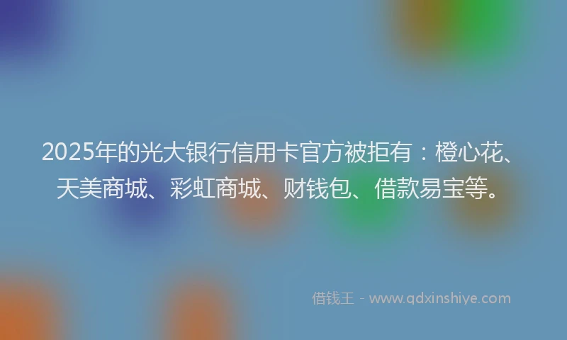 2025年的光大银行信用卡官方被拒有：橙心花、天美商城、彩虹商城、财钱包、借款易宝等。