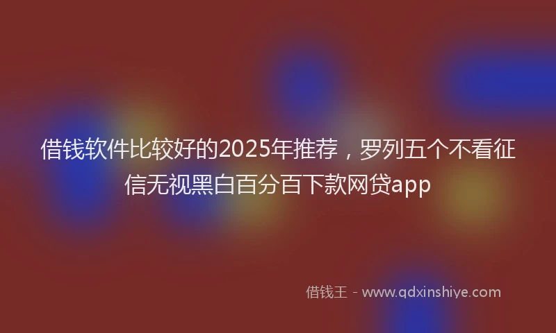 借钱软件比较好的2025年推荐，罗列五个不看征信无视黑白百分百下款网贷app