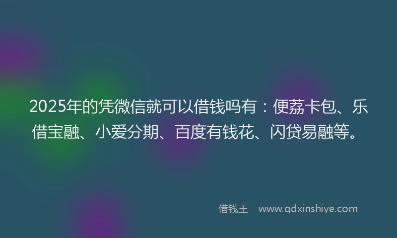 2025年的凭微信就可以借钱吗有：便荔卡包、乐借宝融、小爱分期、百度有钱花、闪贷易融等。