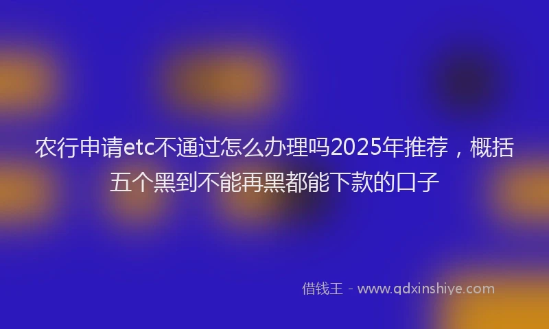 农行申请etc不通过怎么办理吗2025年推荐，概括五个黑到不能再黑都能下款的口子