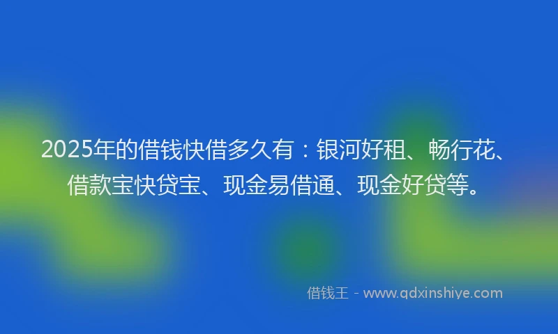 2025年的借钱快借多久有：银河好租、畅行花、借款宝快贷宝、现金易借通、现金好贷等。