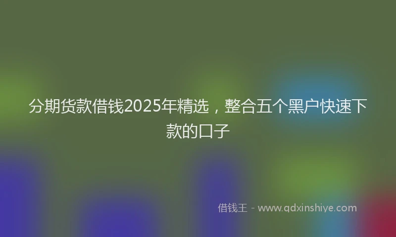 分期货款借钱2025年精选，整合五个黑户快速下款的口子