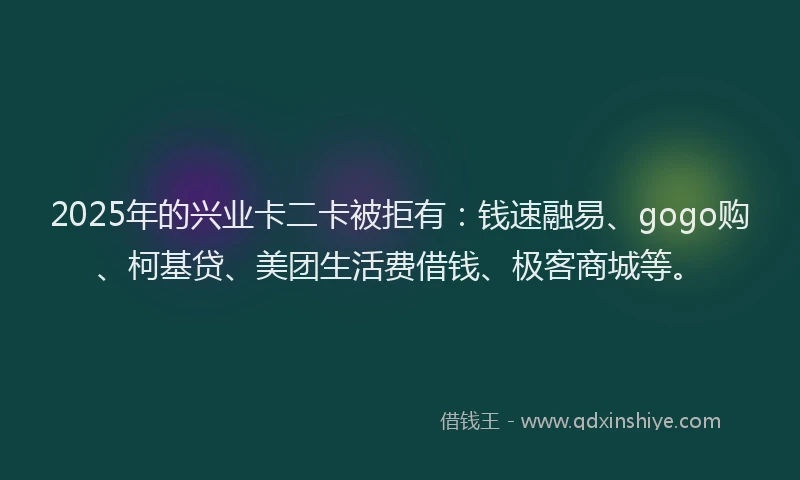 2025年的兴业卡二卡被拒有：钱速融易、gogo购、柯基贷、美团生活费借钱、极客商城等。