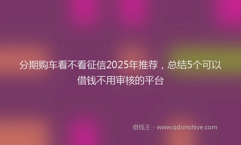 分期购车看不看征信2025年推荐，总结5个可以借钱不用审核的平台