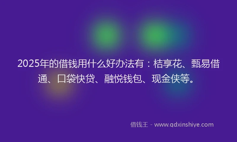 2025年的借钱用什么好办法有：桔享花、甄易借通、口袋快贷、融悦钱包、现金侠等。