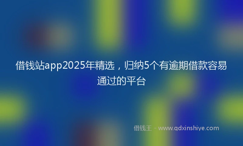 借钱站app2025年精选，归纳5个有逾期借款容易通过的平台