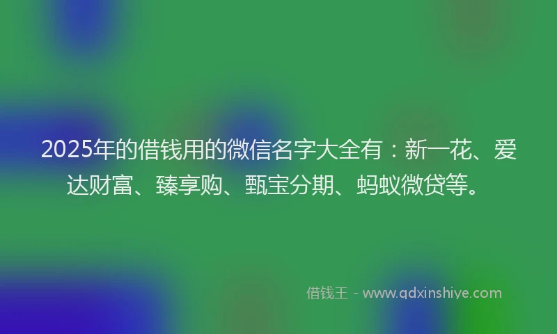 2025年的借钱用的微信名字大全有：新一花、爱达财富、臻享购、甄宝分期、蚂蚁微贷等。