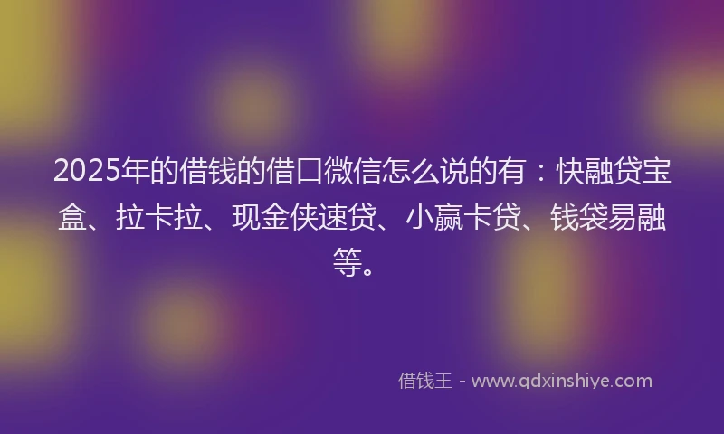 2025年的借钱的借口微信怎么说的有：快融贷宝盒、拉卡拉、现金侠速贷、小赢卡贷、钱袋易融等。