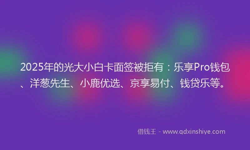 2025年的光大小白卡面签被拒有：乐享Pro钱包、洋葱先生、小鹿优选、京享易付、钱贷乐等。