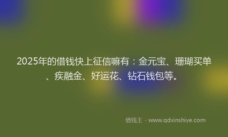 2025年的借钱快上征信嘛有：金元宝、珊瑚买单、疾融金、好运花、钻石钱包等。