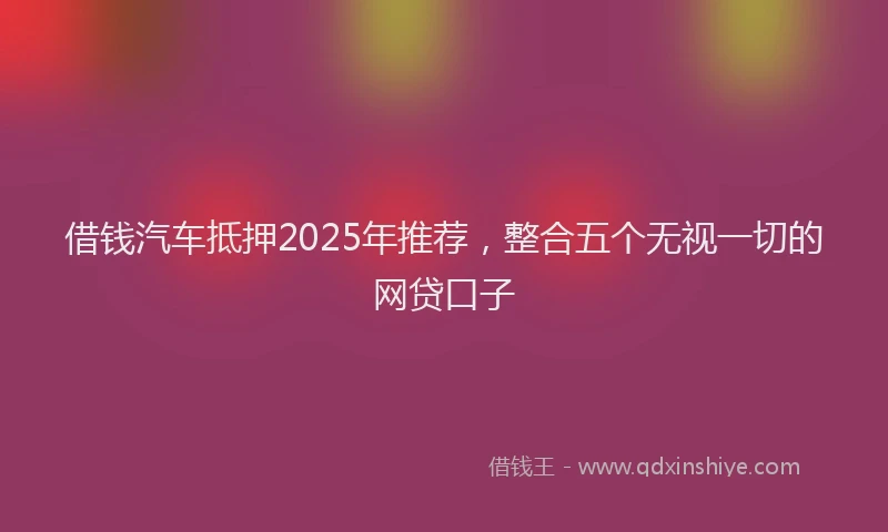 借钱汽车抵押2025年推荐，整合五个无视一切的网贷口子