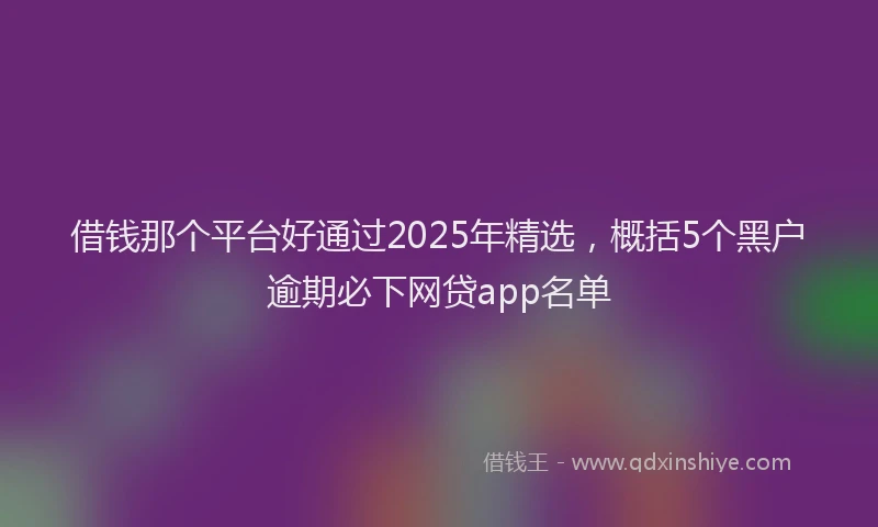 借钱那个平台好通过2025年精选，概括5个黑户逾期必下网贷app名单