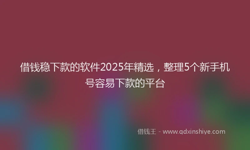 借钱稳下款的软件2025年精选，整理5个新手机号容易下款的平台