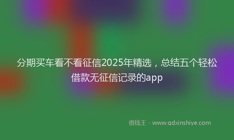 分期买车看不看征信2025年精选，总结五个轻松借款无征信记录的app