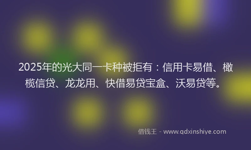 2025年的光大同一卡种被拒有：信用卡易借、橄榄信贷、龙龙用、快借易贷宝盒、沃易贷等。