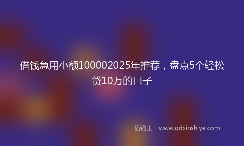 借钱急用小额100002025年推荐，盘点5个轻松贷10万的口子