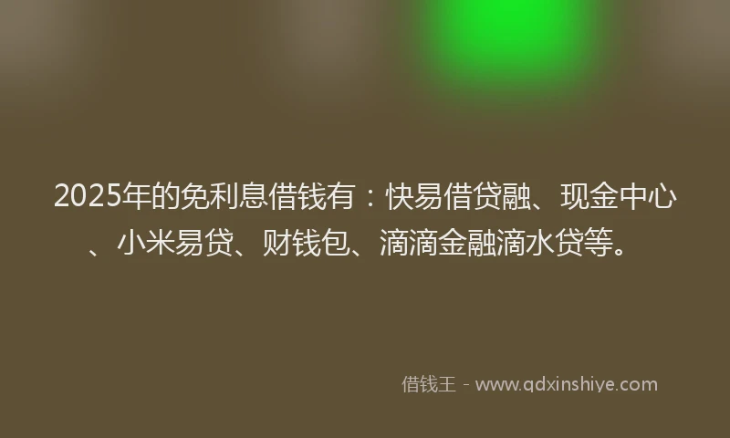 2025年的免利息借钱有：快易借贷融、现金中心、小米易贷、财钱包、滴滴金融滴水贷等。