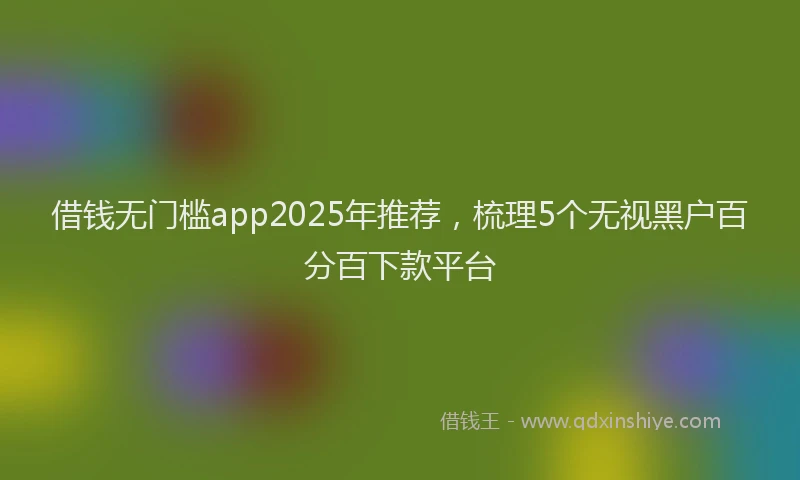 借钱无门槛app2025年推荐，梳理5个无视黑户百分百下款平台