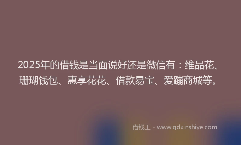 2025年的借钱是当面说好还是微信有：维品花、珊瑚钱包、惠享花花、借款易宝、爱蹦商城等。