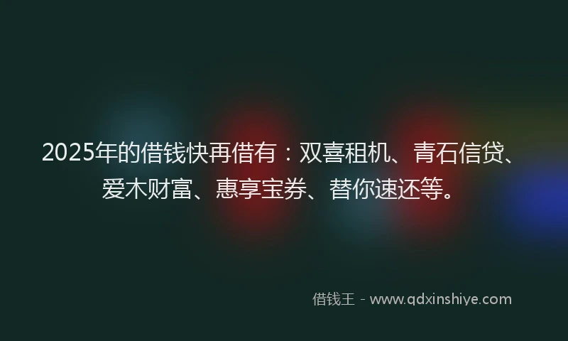 2025年的借钱快再借有：双喜租机、青石信贷、爱木财富、惠享宝券、替你速还等。