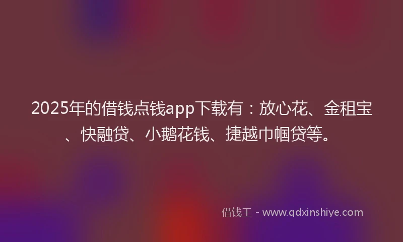 2025年的借钱点钱app下载有：放心花、金租宝、快融贷、小鹅花钱、捷越巾帼贷等。