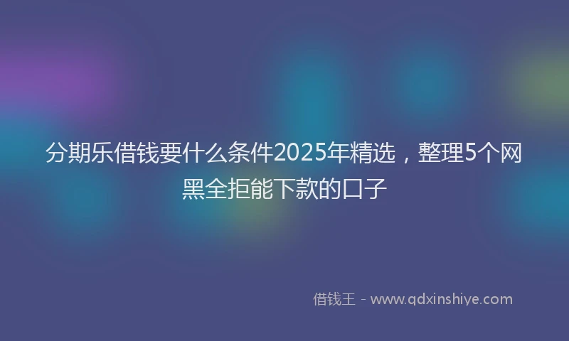 分期乐借钱要什么条件2025年精选，整理5个网黑全拒能下款的口子