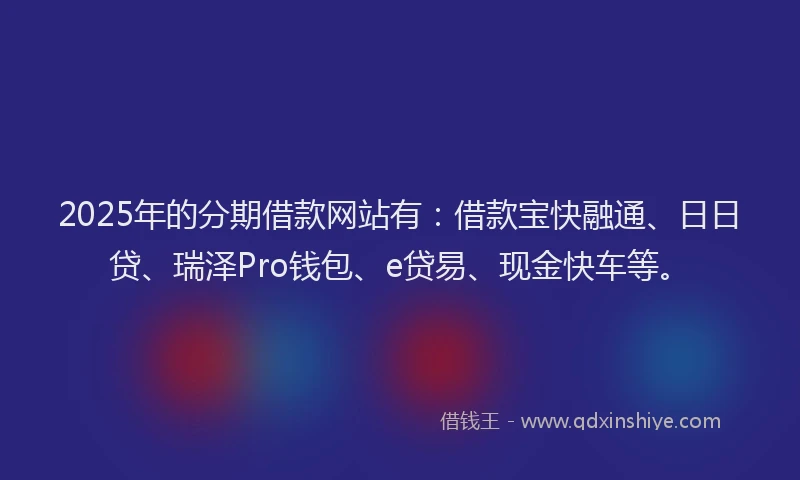 2025年的分期借款网站有：借款宝快融通、日日贷、瑞泽Pro钱包、e贷易、现金快车等。