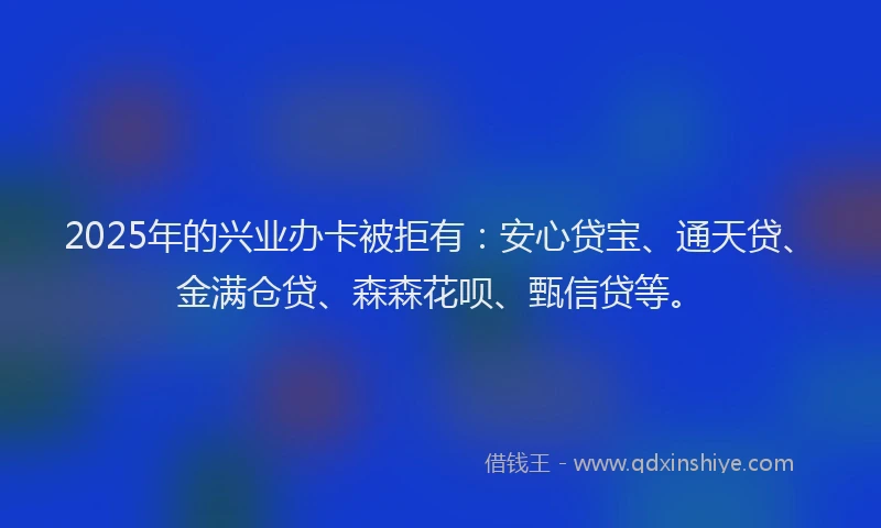 2025年的兴业办卡被拒有：安心贷宝、通天贷、金满仓贷、森森花呗、甄信贷等。