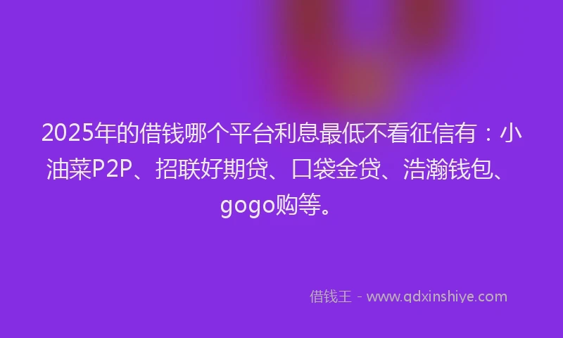2025年的借钱哪个平台利息最低不看征信有：小油菜P2P、招联好期贷、口袋金贷、浩瀚钱包、gogo购等。