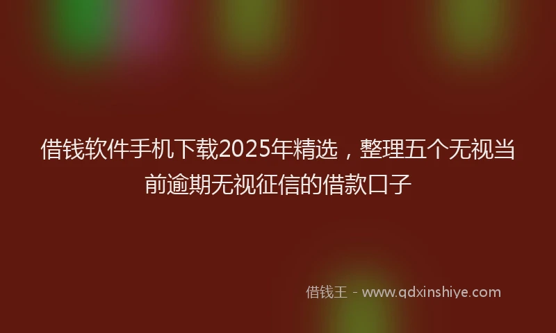 借钱软件手机下载2025年精选，整理五个无视当前逾期无视征信的借款口子