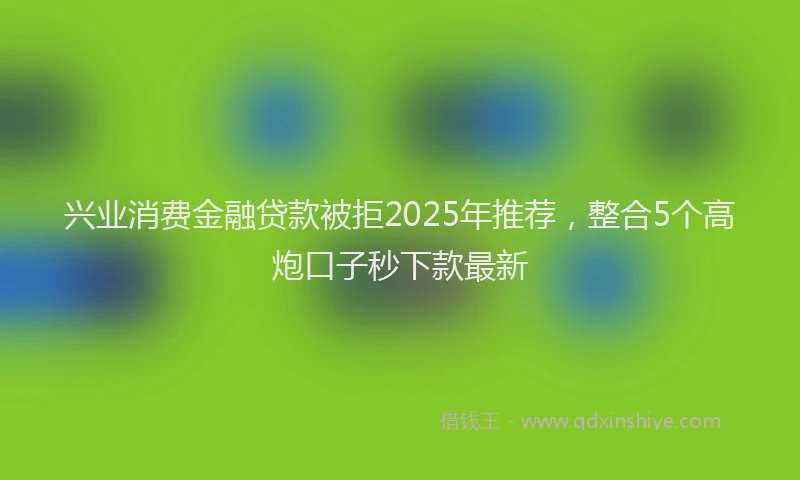 兴业消费金融贷款被拒2025年推荐，整合5个高炮口子秒下款最新
