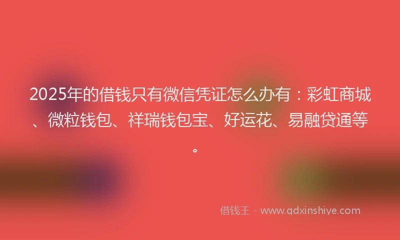 2025年的借钱只有微信凭证怎么办有：彩虹商城、微粒钱包、祥瑞钱包宝、好运花、易融贷通等。